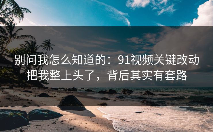 别问我怎么知道的:91视频关键改动把我整上头了,背后其实有套路 别问我怎么知道的:91视频关键改动把我整上头了,背后其实有套路