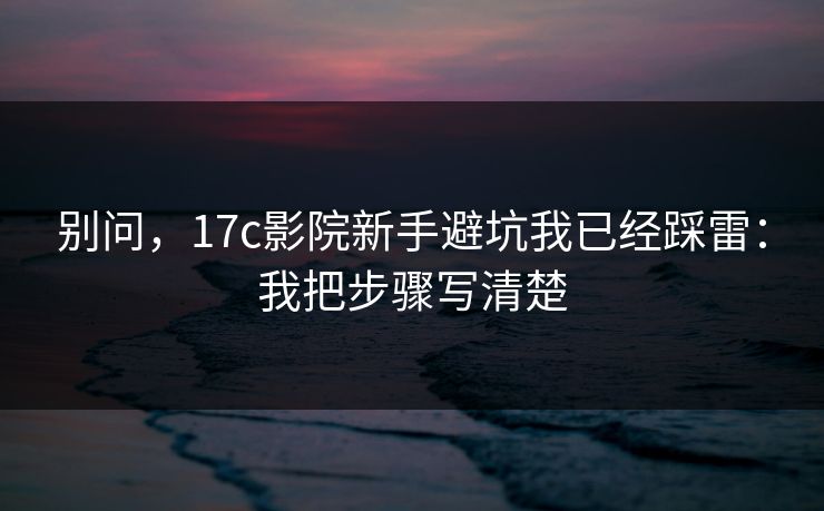 别问，17c影院新手避坑我已经踩雷：我把步骤写清楚