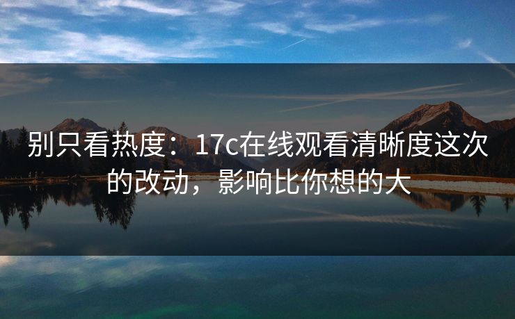 别只看热度:17c在线观看清晰度这次的改动,影响比你想的大 别只看热度:17c在线观看清晰度这次的改动,影响比你想的大