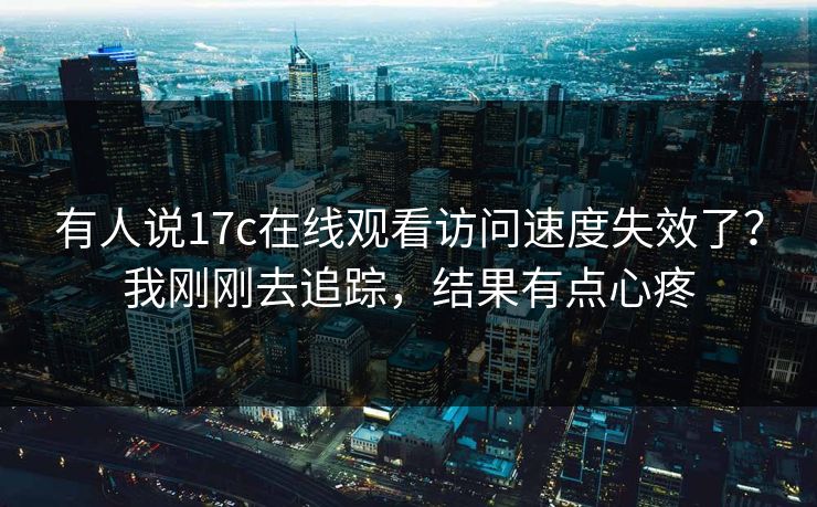 有人说17c在线观看访问速度失效了？我刚刚去追踪，结果有点心疼