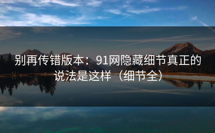 别再传错版本:91网隐藏细节真正的说法是这样(细节全) 别再传错版本:91网隐藏细节真正的说法是这样(细节全)